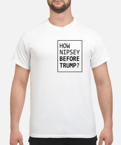 How Nipsey before Trump shirt, hoodie, long sleeve