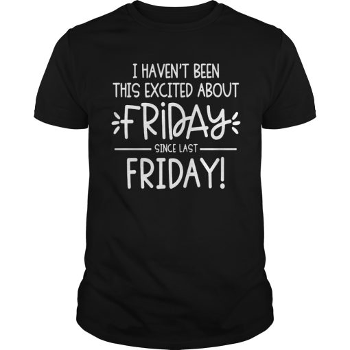 I heaven’t been this excited about friday since last friday shirt