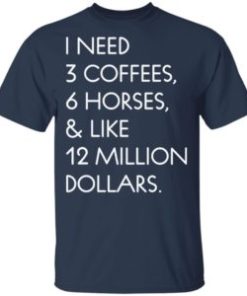 I need 3 coffees 6 horses and like 12 million dollars shirt
