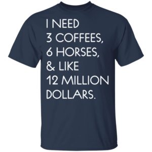 I need 3 coffees 6 horses and like 12 million dollars shirt
