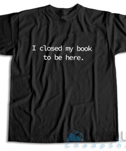 I Closed My Book to Be Here T-Shirt