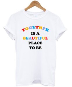 Together Is A Beautiful Place To Be T-shirt Together Is A Beautiful Place To Be T-shirt